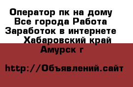 Оператор пк на дому - Все города Работа » Заработок в интернете   . Хабаровский край,Амурск г.